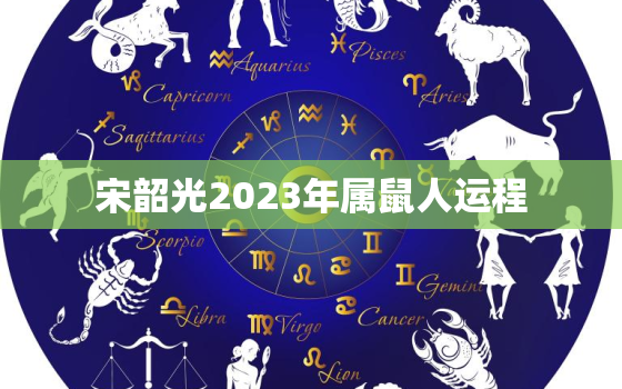 宋韶光2023年属鼠人运程，宋韶光2022年属鼠运势