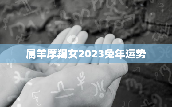 属羊摩羯女2023兔年运势，属羊女摩羯座2021年运势