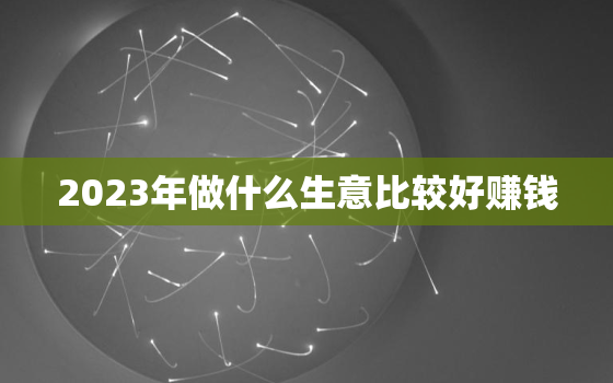 2023年做什么生意比较好赚钱，开个不愁销路的小厂