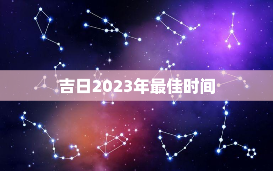 吉日2023年最佳时间，入宅开火吉日2023年最佳时间