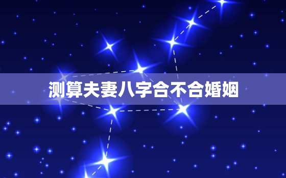 测算夫妻八字合不合婚姻，免费测夫妻八字合不合