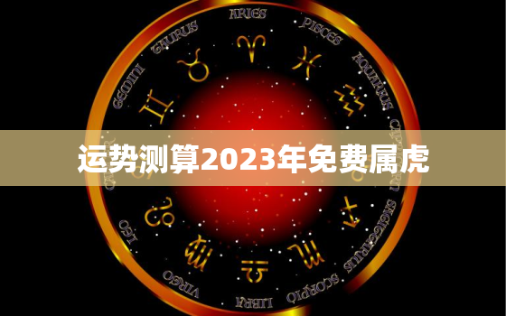 运势测算2023年免费属虎，虎2023年运势
