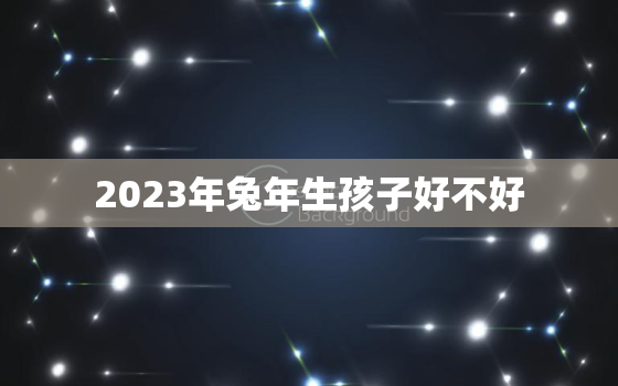 2023年兔年生孩子好不好，生2023年生肖兔宝宝命好吗