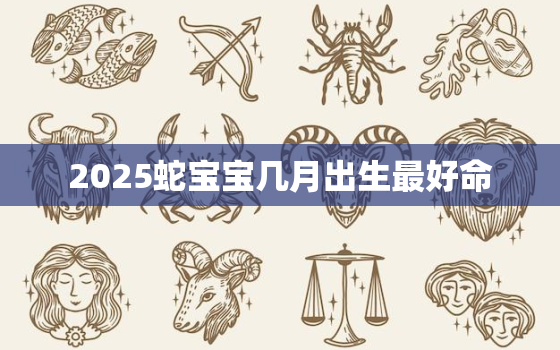 2025蛇宝宝几月出生最好命，2025属蛇农历几月出生最好