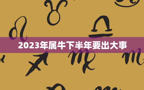 2023年属牛下半年要出大事，属牛的2023年全年运势