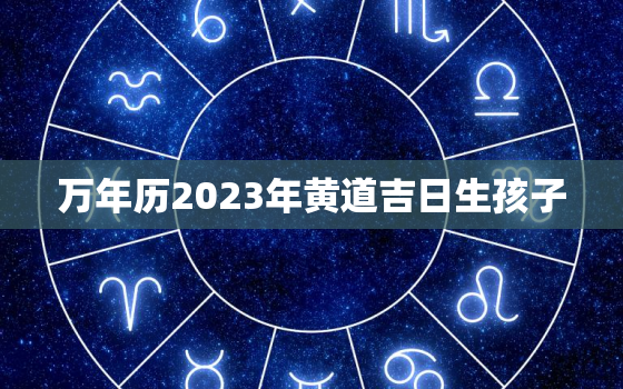 万年历2023年黄道吉日生孩子，2023年黄历查询