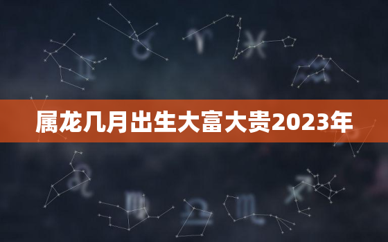 属龙几月出生大富大贵2023年，属龙人几月出生大富大贵