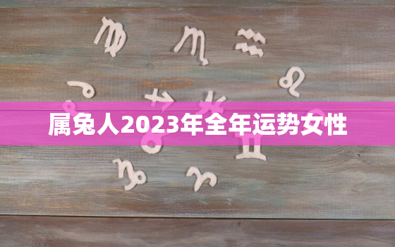 属兔人2023年全年运势女性，属兔人2023年全年运势女性