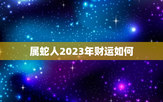 属蛇人2023年财运如何，属蛇人2023年的运势及运程