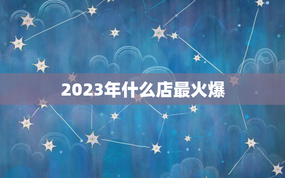 2023年什么店最火爆，2023年什么行业最有前景