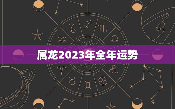 属龙2023年全年运势，属龙2023年全年运势生肖运势