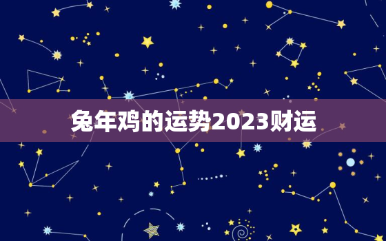 兔年鸡的运势2023财运，鸡在兔年运势2022运势详解