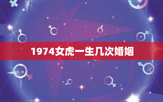 1974女虎一生几次婚姻，1974年属虎一生几次婚姻