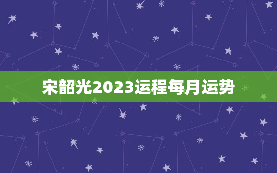 宋韶光2023运程每月运势，宋韶光2021运势