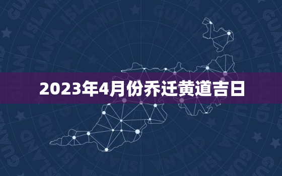 2023年4月份乔迁黄道吉日，2023年4月份乔迁黄道吉日一览表