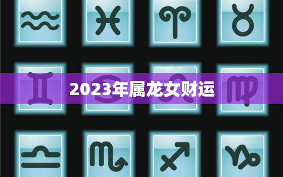 2023年属龙女财运，2023年属龙人的全年运势女性