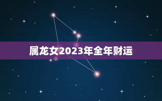 属龙女2023年全年财运，属龙女2022年财运