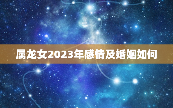 属龙女2023年感情及婚姻如何，属龙女2023年感情及婚姻如何样