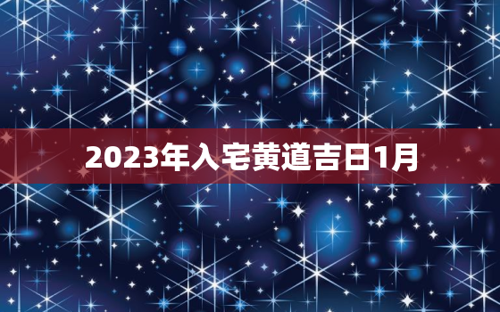 2023年入宅黄道吉日1月，2023年最佳的入宅吉日一览表