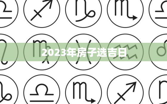 2023年房子选吉日，2023年买房子的最佳方位