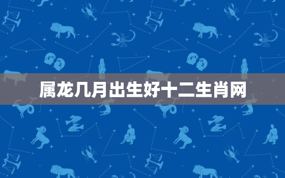 属龙几月出生好十二生肖网，属龙的人几月出生最好命