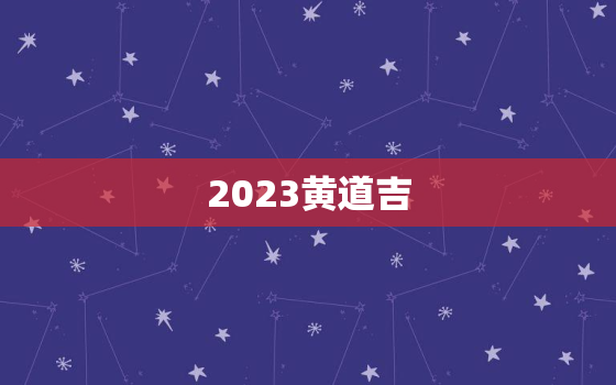 2023黄道吉，2023黄道吉日万年历大全