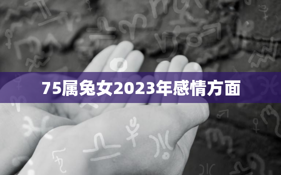 75属兔女2023年感情方面，2023年属兔女1975全年运势