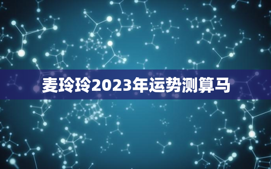 麦玲玲2023年运势测算马，麦玲玲2022年运势测算属马