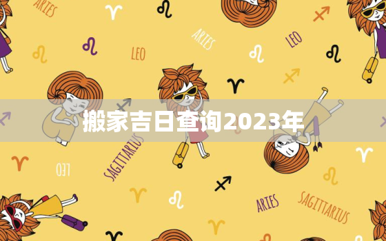 搬家吉日查询2023年，搬家吉日查询2023年黄道吉日