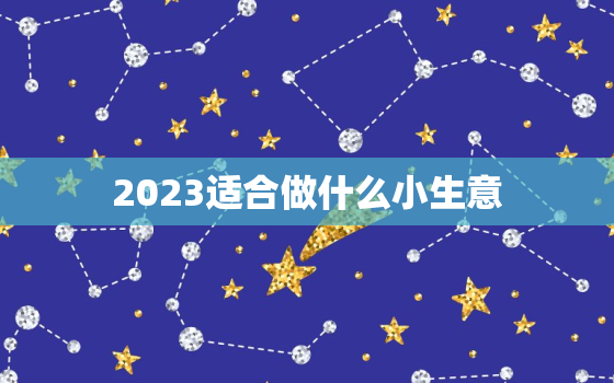 2023适合做什么小生意，2023做什么小本生意