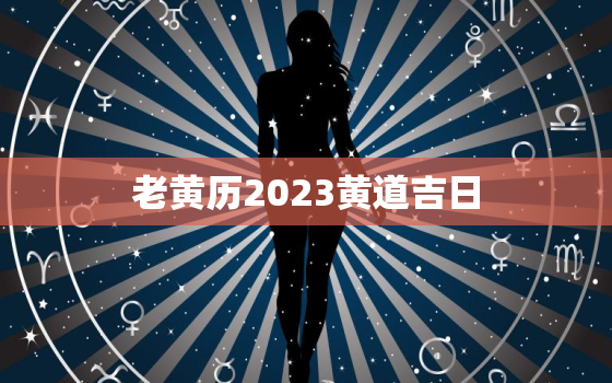 老黄历2023黄道吉日，老黄历2023黄道吉日查询