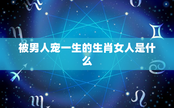 被男人宠一生的生肖女人是什么，被男人宠的女人是什么样子