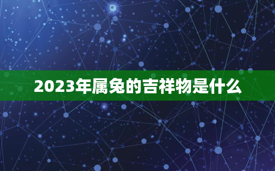 2023年属兔的吉祥物是什么，2023年兔年最吉利的
属相