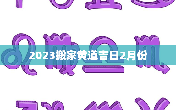 2023搬家黄道吉日2月份，2023年搬家黄道吉日