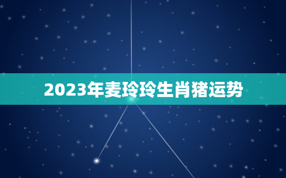 2023年麦玲玲生肖猪运势，麦玲玲猪年运程