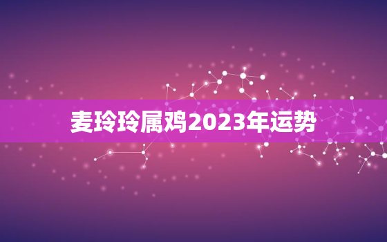 麦玲玲属鸡2023年运势，麦玲玲2020年属鸡人的全年运势