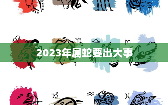 2023年属蛇要出大事，2024年属蛇要出大事