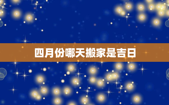 四月份哪天搬家是吉日，四月份哪天搬家是吉日最好