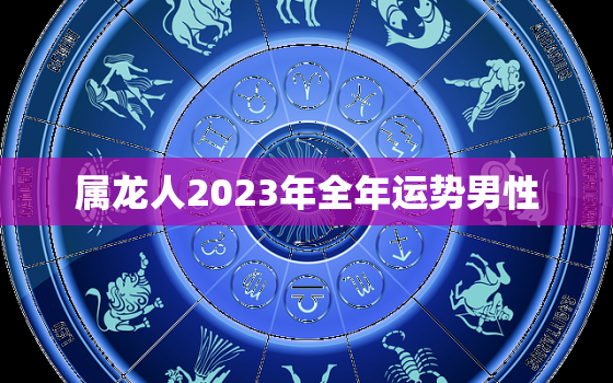 属龙人2023年全年运势男性，属龙人2023年全年运势男性婚姻