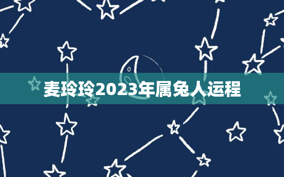 麦玲玲2023年属兔人运程，麦玲玲2020年属兔运程