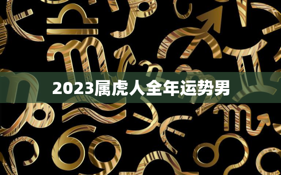 2023属虎人全年运势男，属虎过了48岁就顺了