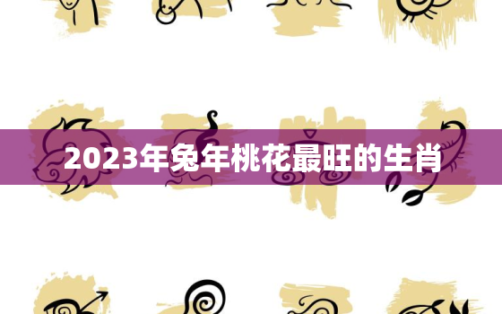 2023年兔年桃花最旺的生肖，2023年哪个属相犯太岁最严重