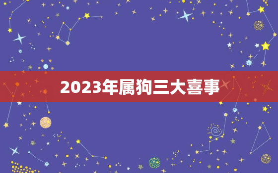 2023年属狗三大喜事，2023年属狗人运势如何