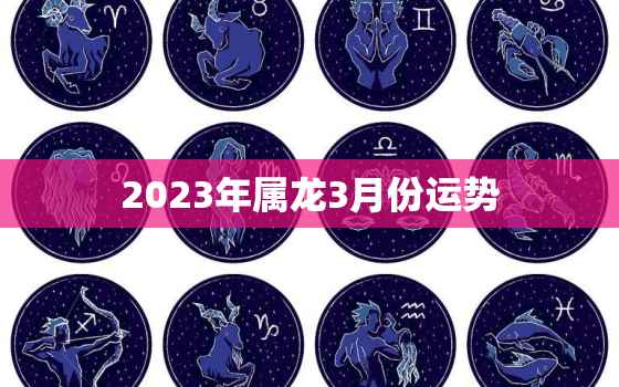 2023年属龙3月份运势，2023年属龙人的全年每月