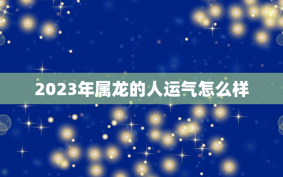 2023年属龙的人运气怎么样，2023年属龙人全年运势