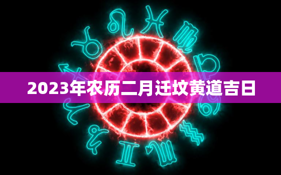 2023年农历二月迁坟黄道吉日，2021年农历2月迁坟吉日