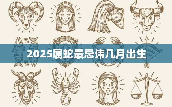 2025属蛇最忌讳几月出生，2025属蛇农历几月出生最好