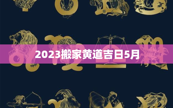 2023搬家黄道吉日5月，2023年搬家黄道吉日