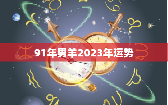 91年男羊2023年运势，91年属羊男2023年的运势和婚姻