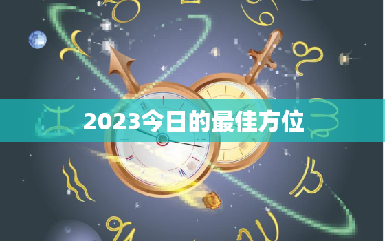 2023今日的最佳方位，2023年吉凶方位